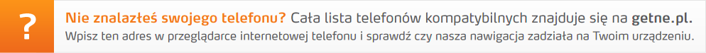 Nie znalazłeś swojego telefonu? Cała lista telefonów kompatybilnych znajduje się na getne.pl. Wpisz ten adres w przeglądarce internetowej telefonu i sprawdź czy nasza nawigacja zadziała na Twoim urządzeniu.